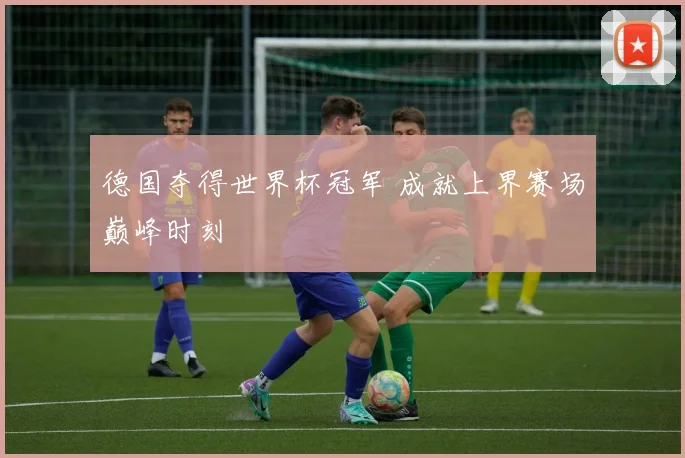 德国夺得世界杯冠军 成就上界赛场巅峰时刻