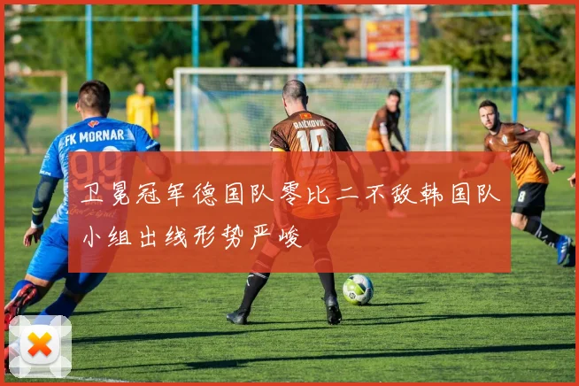 卫冕冠军德国队零比二不敌韩国队小组出线形势严峻