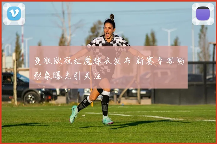 曼联欧冠红魔球衣发布 新赛季客场形象曝光引关注