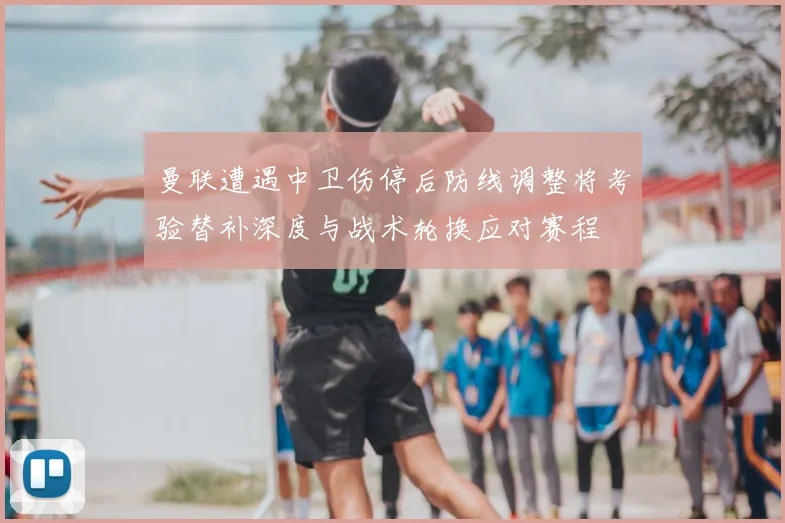 曼联遭遇中卫伤停后防线调整将考验替补深度与战术轮换应对赛程