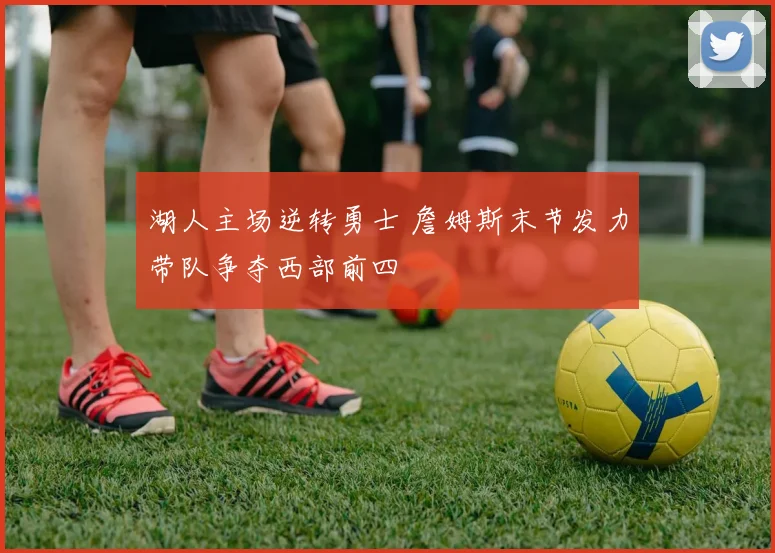 湖人主场逆转勇士 詹姆斯末节发力带队争夺西部前四