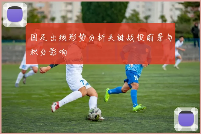 国足出线形势分析关键战役前景与积分影响