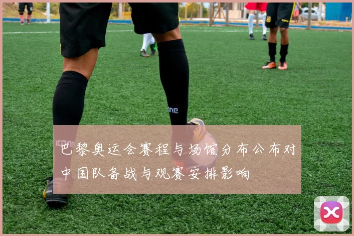 巴黎奥运会赛程与场馆分布公布对中国队备战与观赛安排影响