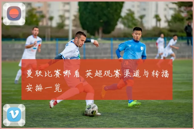 曼联比赛哪看 英超观赛渠道与转播安排一览