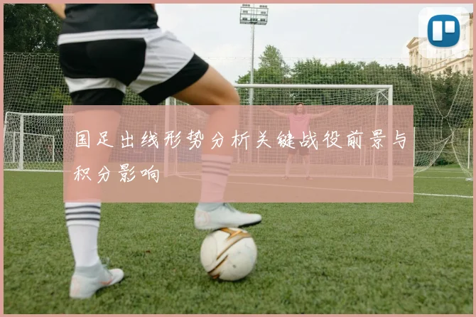 国足出线形势分析关键战役前景与积分影响