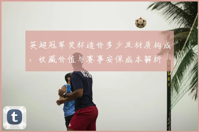 英超冠军奖杯造价多少及材质构成，收藏价值与赛事安保成本解析