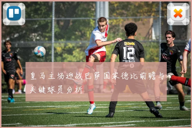 皇马主场迎战巴萨国家德比前瞻与关键球员分析