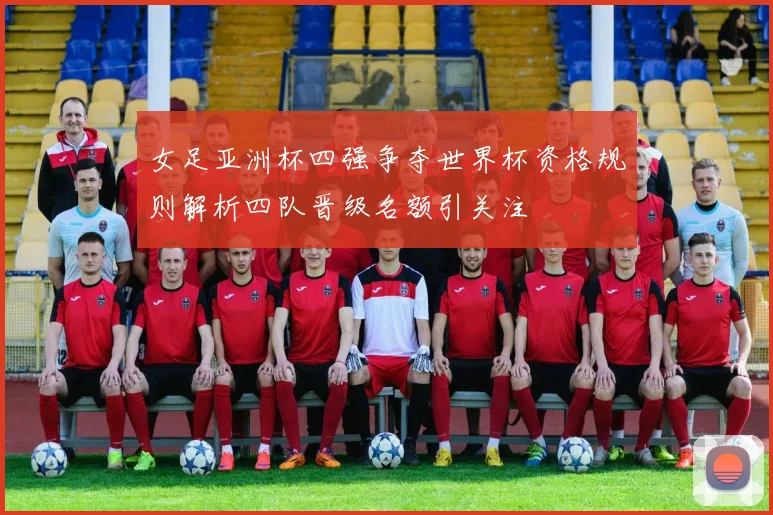 女足亚洲杯四强争夺世界杯资格规则解析四队晋级名额引关注