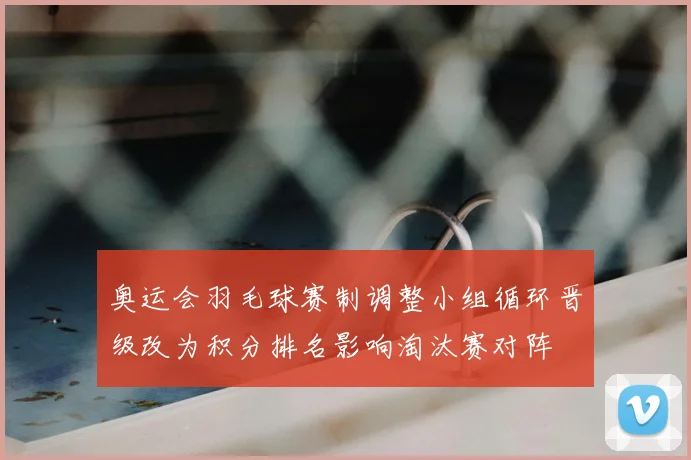 奥运会羽毛球赛制调整小组循环晋级改为积分排名影响淘汰赛对阵