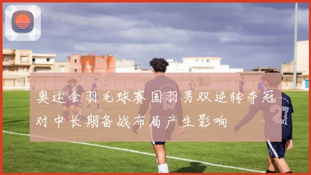 奥运会羽毛球赛国羽男双逆转夺冠对中长期备战布局产生影响