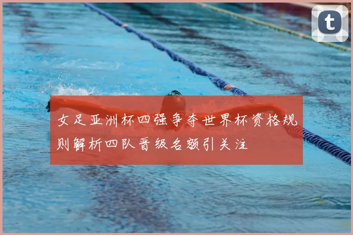 女足亚洲杯四强争夺世界杯资格规则解析四队晋级名额引关注