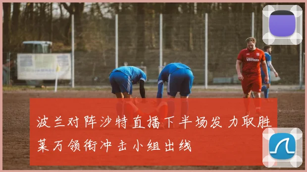 波兰对阵沙特直播下半场发力取胜莱万领衔冲击小组出线