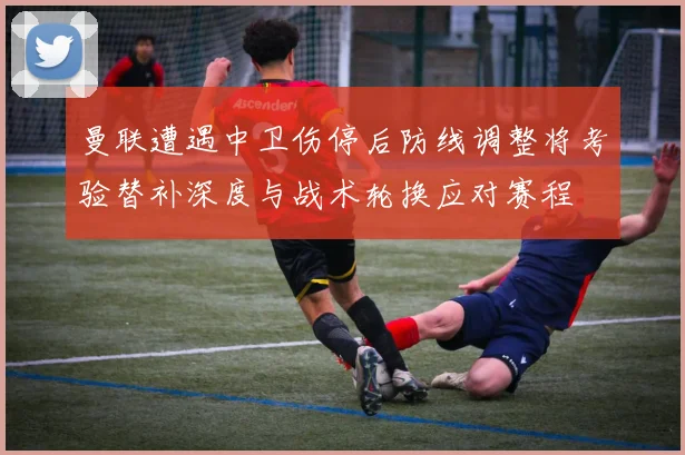 曼联遭遇中卫伤停后防线调整将考验替补深度与战术轮换应对赛程