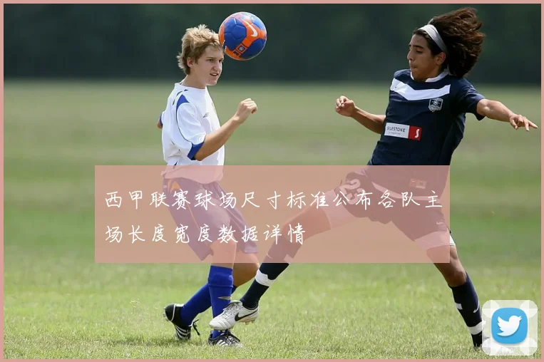西甲联赛球场尺寸标准公布各队主场长度宽度数据详情