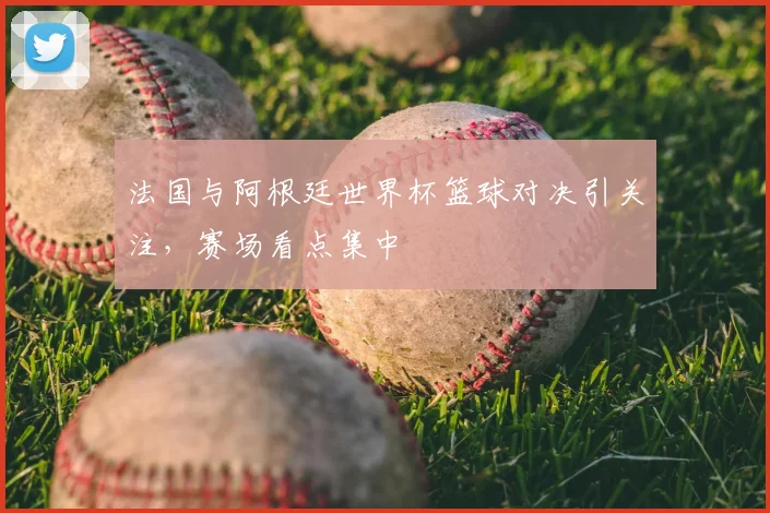 法国与阿根廷世界杯篮球对决引关注，赛场看点集中