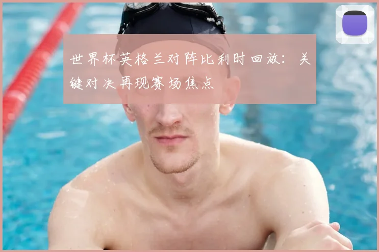 世界杯英格兰对阵比利时回放:关键对决再现赛场焦点