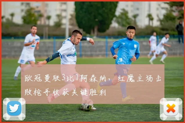 欧冠曼联3比1阿森纳,红魔主场击败枪手收获关键胜利