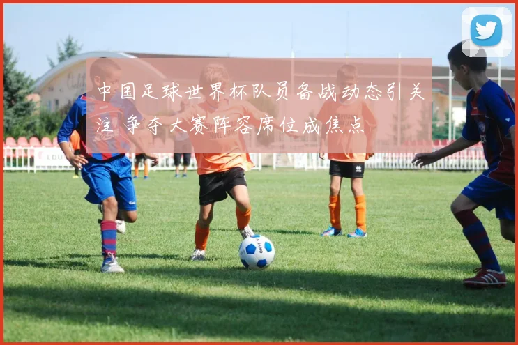 中国足球世界杯队员备战动态引关注 争夺大赛阵容席位成焦点