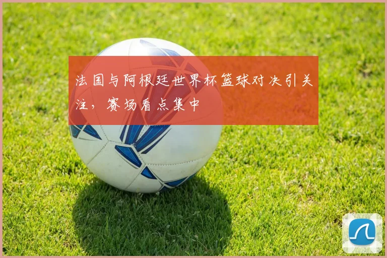 法国与阿根廷世界杯篮球对决引关注,赛场看点集中