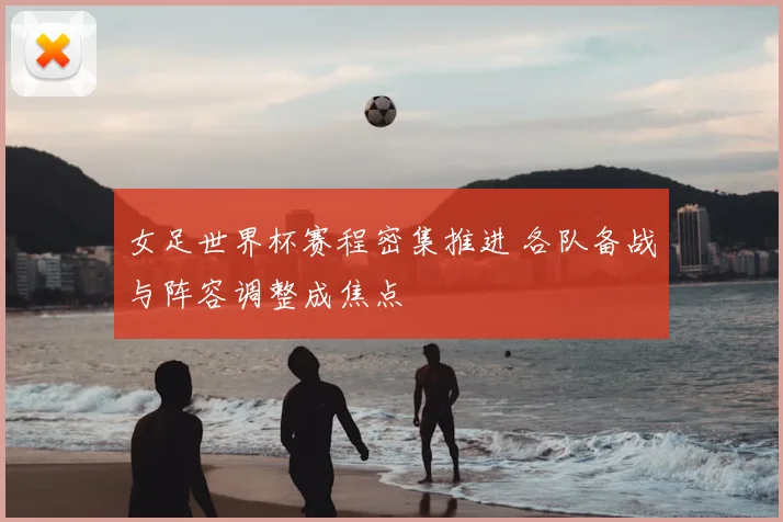 女足世界杯赛程密集推进 各队备战与阵容调整成焦点