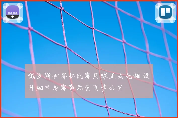 俄罗斯世界杯比赛用球正式亮相 设计细节与赛事元素同步公开