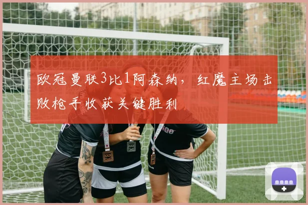 欧冠曼联3比1阿森纳，红魔主场击败枪手收获关键胜利