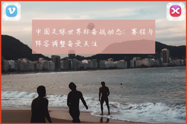 中国足球世界杯备战动态：赛程与阵容调整备受关注